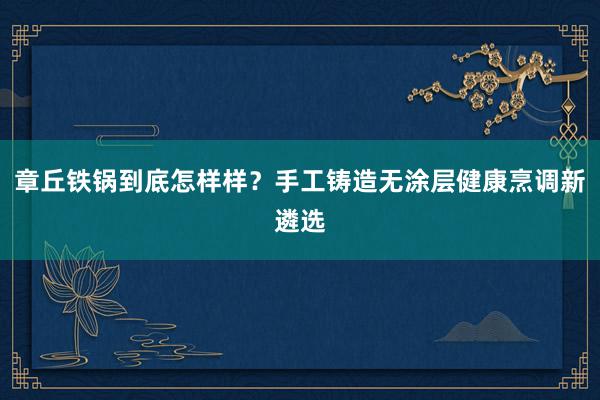 章丘铁锅到底怎样样？手工铸造无涂层健康烹调新遴选